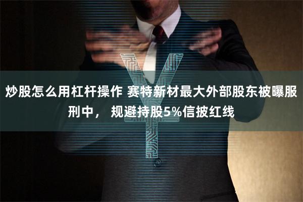 炒股怎么用杠杆操作 赛特新材最大外部股东被曝服刑中， 规避持股5%信披红线