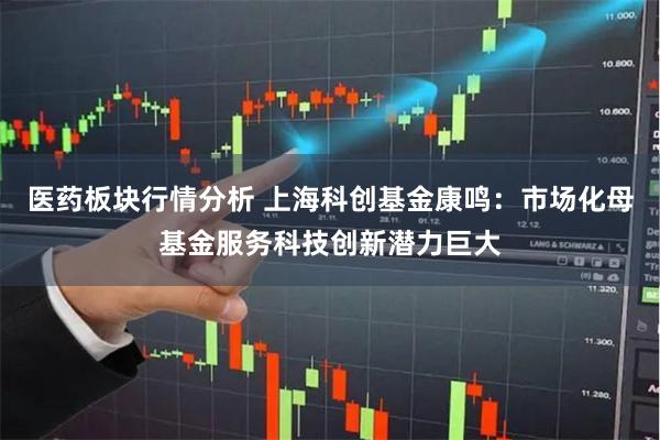 医药板块行情分析 上海科创基金康鸣：市场化母基金服务科技创新潜力巨大