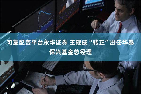 可靠配资平台永华证券 王现成“转正”出任华泰保兴基金总经理