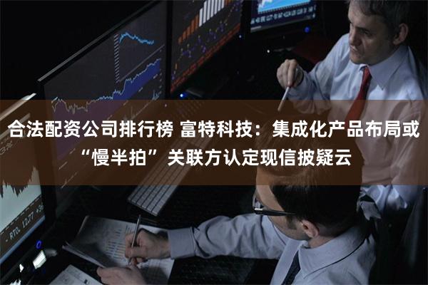 合法配资公司排行榜 富特科技：集成化产品布局或“慢半拍” 关联方认定现信披疑云