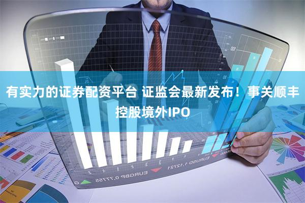 有实力的证券配资平台 证监会最新发布！事关顺丰控股境外IPO