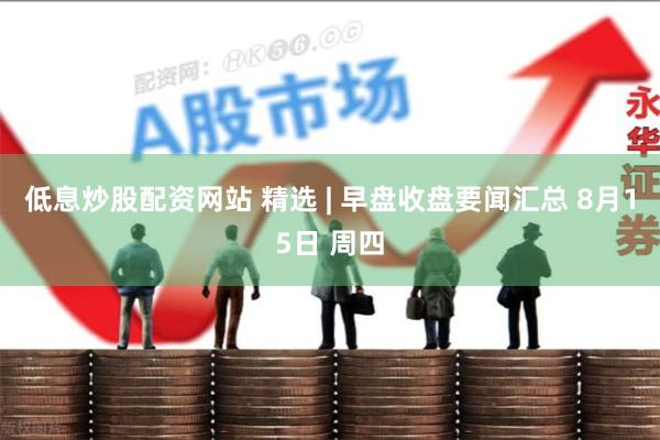 低息炒股配资网站 精选 | 早盘收盘要闻汇总 8月15日 周四