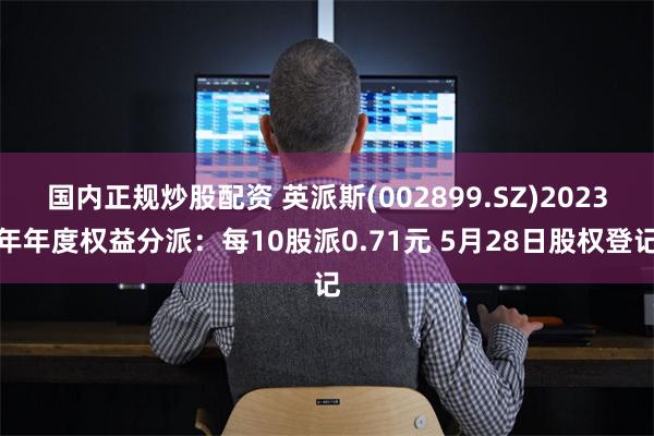 国内正规炒股配资 英派斯(002899.SZ)2023年年度权益分派：每10股派0.71元 5月28日股权登记