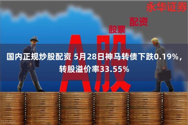 国内正规炒股配资 5月28日神马转债下跌0.19%，转股溢价率33.55%