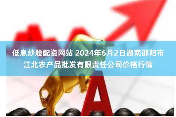 低息炒股配资网站 2024年6月2日湖南邵阳市江北农产品批发有限责任公司价格行情