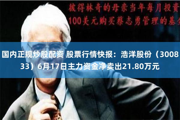 国内正规炒股配资 股票行情快报：浩洋股份（300833）6月17日主力资金净卖出21.80万元