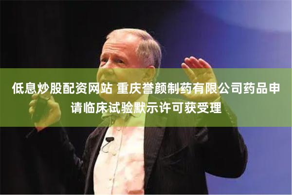 低息炒股配资网站 重庆誉颜制药有限公司药品申请临床试验默示许可获受理